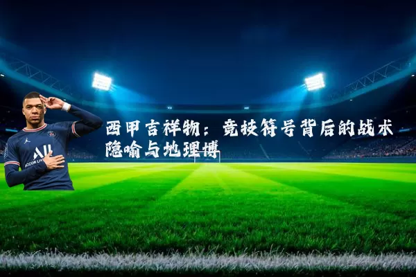 西甲吉祥物：竞技符号背后的战术隐喻与地理博弈